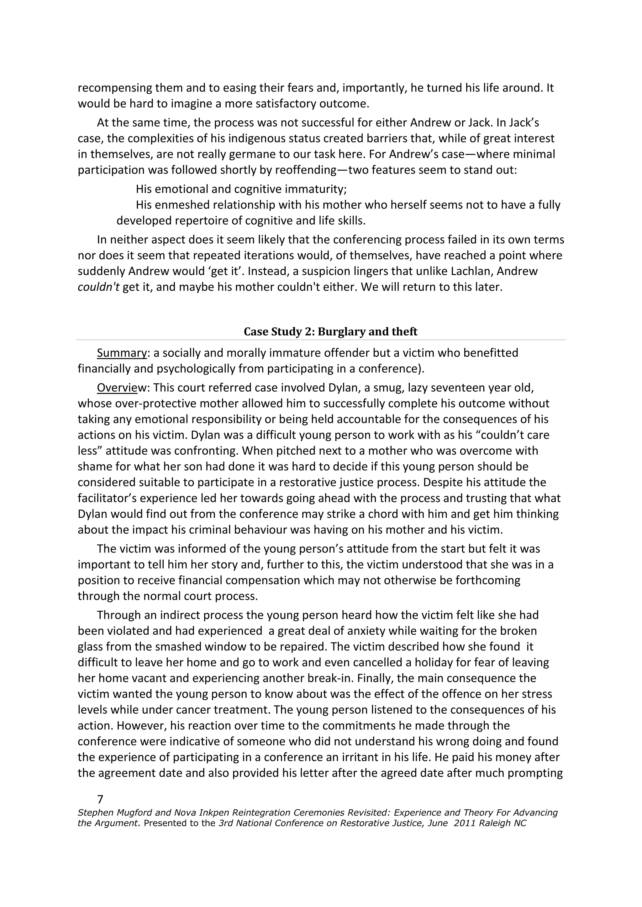 recompensing them and to easing their fears and, importantly, he turned his life around. It
would be hard to imagine a more satisfactory outcome.
    At the same time, the process was not successful for either Andrew or Jack. In Jack’s
case, the complexities of his indigenous status created barriers that, while of great interest
in themselves, are not really germane to our task here. For Andrew’s case—where minimal
participation was followed shortly by reoffending—two features seem to stand out:
            His emotional and cognitive immaturity;
            His enmeshed relationship with his mother who herself seems not to have a fully
        developed repertoire of cognitive and life skills.
    In neither aspect does it seem likely that the conferencing process failed in its own terms
nor does it seem that repeated iterations would, of themselves, have reached a point where
suddenly Andrew would ‘get it’. Instead, a suspicion lingers that unlike Lachlan, Andrew
couldn't get it, and maybe his mother couldn't either. We will return to this later.


                                   Case Study 2: Burglary and theft
     Summary: a socially and morally immature offender but a victim who benefitted
financially and psychologically from participating in a conference).
     Overview: This court referred case involved Dylan, a smug, lazy seventeen year old,
whose over-protective mother allowed him to successfully complete his outcome without
taking any emotional responsibility or being held accountable for the consequences of his
actions on his victim. Dylan was a difficult young person to work with as his “couldn’t care
less” attitude was confronting. When pitched next to a mother who was overcome with
shame for what her son had done it was hard to decide if this young person should be
considered suitable to participate in a restorative justice process. Despite his attitude the
facilitator’s experience led her towards going ahead with the process and trusting that what
Dylan would find out from the conference may strike a chord with him and get him thinking
about the impact his criminal behaviour was having on his mother and his victim.
     The victim was informed of the young person’s attitude from the start but felt it was
important to tell him her story and, further to this, the victim understood that she was in a
position to receive financial compensation which may not otherwise be forthcoming
through the normal court process.
     Through an indirect process the young person heard how the victim felt like she had
been violated and had experienced a great deal of anxiety while waiting for the broken
glass from the smashed window to be repaired. The victim described how she found it
difficult to leave her home and go to work and even cancelled a holiday for fear of leaving
her home vacant and experiencing another break-in. Finally, the main consequence the
victim wanted the young person to know about was the effect of the offence on her stress
levels while under cancer treatment. The young person listened to the consequences of his
action. However, his reaction over time to the commitments he made through the
conference were indicative of someone who did not understand his wrong doing and found
the experience of participating in a conference an irritant in his life. He paid his money after
the agreement date and also provided his letter after the agreed date after much prompting

    7
Stephen Mugford and Nova Inkpen Reintegration Ceremonies Revisited: Experience and Theory For Advancing
the Argument. Presented to the 3rd National Conference on Restorative Justice, June 2011 Raleigh NC
 
