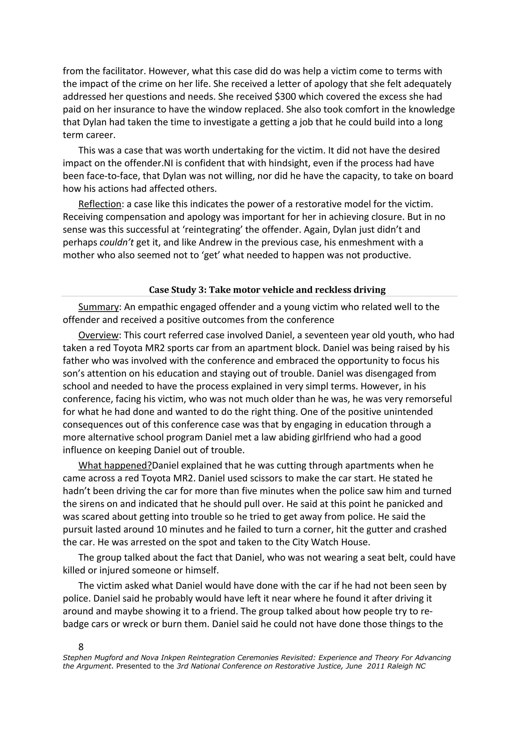 from the facilitator. However, what this case did do was help a victim come to terms with
the impact of the crime on her life. She received a letter of apology that she felt adequately
addressed her questions and needs. She received $300 which covered the excess she had
paid on her insurance to have the window replaced. She also took comfort in the knowledge
that Dylan had taken the time to investigate a getting a job that he could build into a long
term career.
    This was a case that was worth undertaking for the victim. It did not have the desired
impact on the offender.NI is confident that with hindsight, even if the process had have
been face-to-face, that Dylan was not willing, nor did he have the capacity, to take on board
how his actions had affected others.
    Reflection: a case like this indicates the power of a restorative model for the victim.
Receiving compensation and apology was important for her in achieving closure. But in no
sense was this successful at ‘reintegrating’ the offender. Again, Dylan just didn’t and
perhaps couldn’t get it, and like Andrew in the previous case, his enmeshment with a
mother who also seemed not to ‘get’ what needed to happen was not productive.


                      Case Study 3: Take motor vehicle and reckless driving
     Summary: An empathic engaged offender and a young victim who related well to the
offender and received a positive outcomes from the conference
     Overview: This court referred case involved Daniel, a seventeen year old youth, who had
taken a red Toyota MR2 sports car from an apartment block. Daniel was being raised by his
father who was involved with the conference and embraced the opportunity to focus his
son’s attention on his education and staying out of trouble. Daniel was disengaged from
school and needed to have the process explained in very simpl terms. However, in his
conference, facing his victim, who was not much older than he was, he was very remorseful
for what he had done and wanted to do the right thing. One of the positive unintended
consequences out of this conference case was that by engaging in education through a
more alternative school program Daniel met a law abiding girlfriend who had a good
influence on keeping Daniel out of trouble.
     What happened?Daniel explained that he was cutting through apartments when he
came across a red Toyota MR2. Daniel used scissors to make the car start. He stated he
hadn’t been driving the car for more than five minutes when the police saw him and turned
the sirens on and indicated that he should pull over. He said at this point he panicked and
was scared about getting into trouble so he tried to get away from police. He said the
pursuit lasted around 10 minutes and he failed to turn a corner, hit the gutter and crashed
the car. He was arrested on the spot and taken to the City Watch House.
     The group talked about the fact that Daniel, who was not wearing a seat belt, could have
killed or injured someone or himself.
     The victim asked what Daniel would have done with the car if he had not been seen by
police. Daniel said he probably would have left it near where he found it after driving it
around and maybe showing it to a friend. The group talked about how people try to re-
badge cars or wreck or burn them. Daniel said he could not have done those things to the

    8
Stephen Mugford and Nova Inkpen Reintegration Ceremonies Revisited: Experience and Theory For Advancing
the Argument. Presented to the 3rd National Conference on Restorative Justice, June 2011 Raleigh NC
 