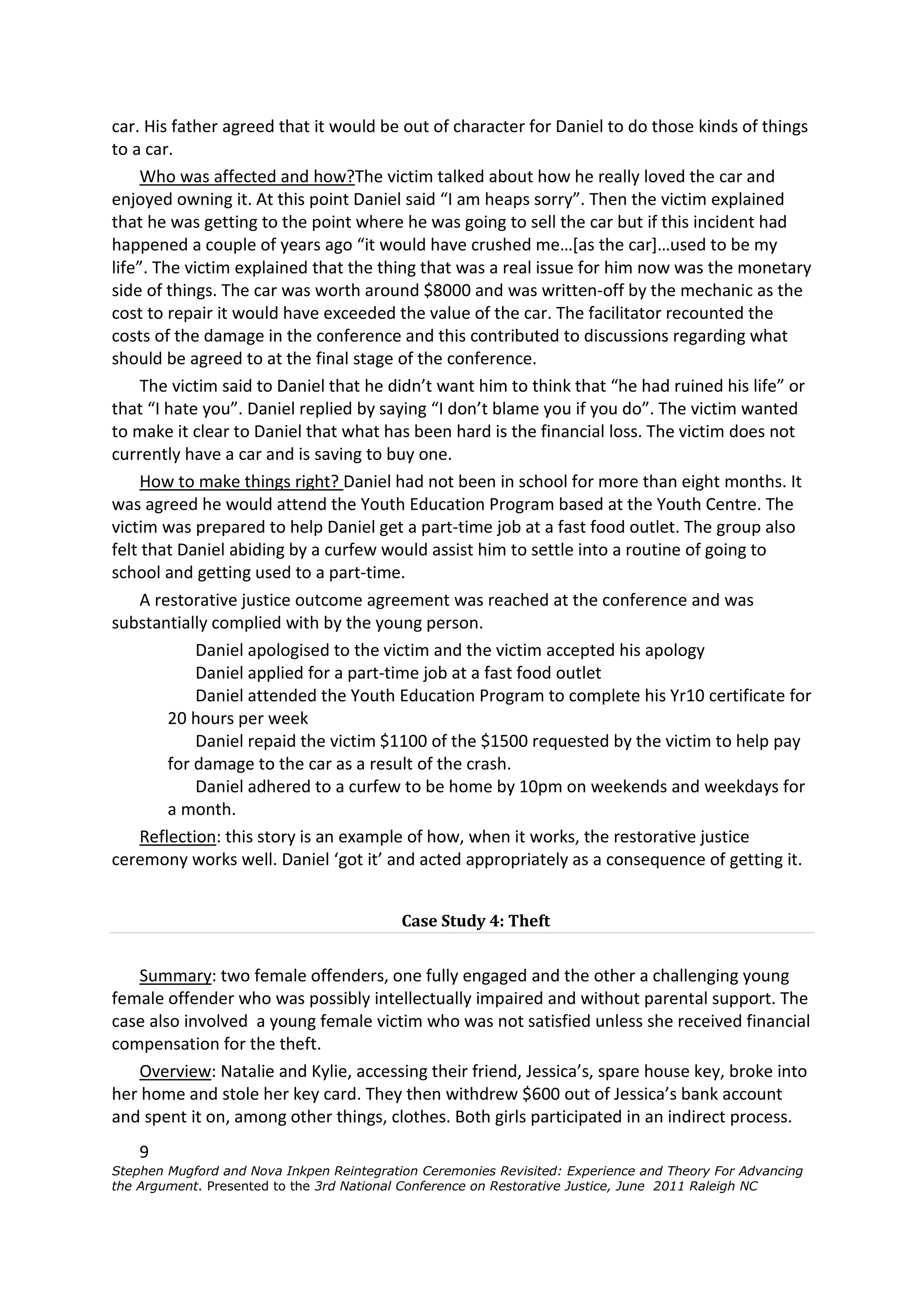 car. His father agreed that it would be out of character for Daniel to do those kinds of things
to a car.
     Who was affected and how?The victim talked about how he really loved the car and
enjoyed owning it. At this point Daniel said “I am heaps sorry”. Then the victim explained
that he was getting to the point where he was going to sell the car but if this incident had
happened a couple of years ago “it would have crushed me…[as the car]…used to be my
life”. The victim explained that the thing that was a real issue for him now was the monetary
side of things. The car was worth around $8000 and was written-off by the mechanic as the
cost to repair it would have exceeded the value of the car. The facilitator recounted the
costs of the damage in the conference and this contributed to discussions regarding what
should be agreed to at the final stage of the conference.
     The victim said to Daniel that he didn’t want him to think that “he had ruined his life” or
that “I hate you”. Daniel replied by saying “I don’t blame you if you do”. The victim wanted
to make it clear to Daniel that what has been hard is the financial loss. The victim does not
currently have a car and is saving to buy one.
     How to make things right? Daniel had not been in school for more than eight months. It
was agreed he would attend the Youth Education Program based at the Youth Centre. The
victim was prepared to help Daniel get a part-time job at a fast food outlet. The group also
felt that Daniel abiding by a curfew would assist him to settle into a routine of going to
school and getting used to a part-time.
     A restorative justice outcome agreement was reached at the conference and was
substantially complied with by the young person.
             Daniel apologised to the victim and the victim accepted his apology
             Daniel applied for a part-time job at a fast food outlet
             Daniel attended the Youth Education Program to complete his Yr10 certificate for
         20 hours per week
             Daniel repaid the victim $1100 of the $1500 requested by the victim to help pay
         for damage to the car as a result of the crash.
             Daniel adhered to a curfew to be home by 10pm on weekends and weekdays for
         a month.
     Reflection: this story is an example of how, when it works, the restorative justice
ceremony works well. Daniel ‘got it’ and acted appropriately as a consequence of getting it.


                                           Case Study 4: Theft


    Summary: two female offenders, one fully engaged and the other a challenging young
female offender who was possibly intellectually impaired and without parental support. The
case also involved a young female victim who was not satisfied unless she received financial
compensation for the theft.
    Overview: Natalie and Kylie, accessing their friend, Jessica’s, spare house key, broke into
her home and stole her key card. They then withdrew $600 out of Jessica’s bank account
and spent it on, among other things, clothes. Both girls participated in an indirect process.
    9
Stephen Mugford and Nova Inkpen Reintegration Ceremonies Revisited: Experience and Theory For Advancing
the Argument. Presented to the 3rd National Conference on Restorative Justice, June 2011 Raleigh NC
 