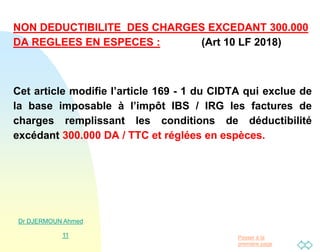 Passer à la
première page
NON DEDUCTIBILITE DES CHARGES EXCEDANT 300.000
DA REGLEES EN ESPECES : (Art 10 LF 2018)
Cet article modifie l’article 169 - 1 du CIDTA qui exclue de
la base imposable à l’impôt IBS / IRG les factures de
charges remplissant les conditions de déductibilité
excédant 300.000 DA / TTC et réglées en espèces.
Dr DJERMOUN Ahmed
11
 