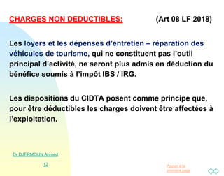 Passer à la
première page
CHARGES NON DEDUCTIBLES: (Art 08 LF 2018)
Les loyers et les dépenses d’entretien – réparation des
véhicules de tourisme, qui ne constituent pas l’outil
principal d’activité, ne seront plus admis en déduction du
bénéfice soumis à l’impôt IBS / IRG.
Les dispositions du CIDTA posent comme principe que,
pour être déductibles les charges doivent être affectées à
l’exploitation.
Dr DJERMOUN Ahmed
12
 