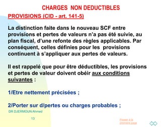 Passer à la
première page
CHARGES NON DEDUCTIBLES
DR DJERMOUN Ahmed
13
PROVISIONS (CID - art. 141-5)
La distinction faite dans le nouveau SCF entre
provisions et pertes de valeurs n’a pas été suivie, au
plan fiscal, d’une refonte des règles applicables. Par
conséquent, celles définies pour les provisions
continuent à s’appliquer aux pertes de valeurs.
Il est rappelé que pour être déductibles, les provisions
et pertes de valeur doivent obéir aux conditions
suivantes :
1/Etre nettement précisées ;
2/Porter sur d/pertes ou charges probables ;
 