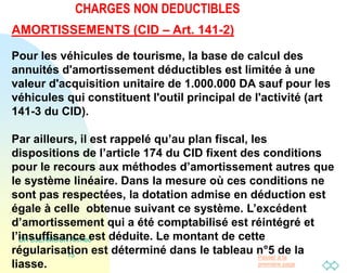 Passer à la
première page
CHARGES NON DEDUCTIBLES
DR DJERMOUN Ahmed
15
AMORTISSEMENTS (CID – Art. 141-2)
Pour les véhicules de tourisme, la base de calcul des
annuités d'amortissement déductibles est limitée à une
valeur d'acquisition unitaire de 1.000.000 DA sauf pour les
véhicules qui constituent l'outil principal de l'activité (art
141-3 du CID).
Par ailleurs, il est rappelé qu’au plan fiscal, les
dispositions de l’article 174 du CID fixent des conditions
pour le recours aux méthodes d’amortissement autres que
le système linéaire. Dans la mesure où ces conditions ne
sont pas respectées, la dotation admise en déduction est
égale à celle obtenue suivant ce système. L’excédent
d’amortissement qui a été comptabilisé est réintégré et
l’insuffisance est déduite. Le montant de cette
régularisation est déterminé dans le tableau n°5 de la
liasse.
 