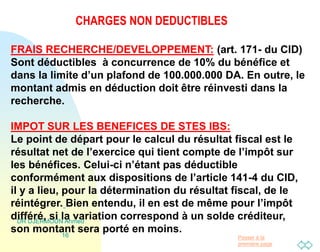 Passer à la
première page
CHARGES NON DEDUCTIBLES
DR DJERMOUN Ahmed
16
FRAIS RECHERCHE/DEVELOPPEMENT: (art. 171- du CID)
Sont déductibles à concurrence de 10% du bénéfice et
dans la limite d’un plafond de 100.000.000 DA. En outre, le
montant admis en déduction doit être réinvesti dans la
recherche.
IMPOT SUR LES BENEFICES DE STES IBS:
Le point de départ pour le calcul du résultat fiscal est le
résultat net de l’exercice qui tient compte de l’impôt sur
les bénéfices. Celui-ci n’étant pas déductible
conformément aux dispositions de l’article 141-4 du CID,
il y a lieu, pour la détermination du résultat fiscal, de le
réintégrer. Bien entendu, il en est de même pour l’impôt
différé, si la variation correspond à un solde créditeur,
son montant sera porté en moins.
 