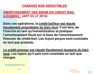 Passer à la
première page
CHARGES NON DEDUCTIBLES
DR DJERMOUN Ahmed
17
AMORTISSEMENT DES BIENS EN CREDIT BAIL
(LEASING) : (ART 53 LF 2014)
Dans ces opérations, le crédit bailleur est réputé
fiscalement propriétaire du bien loué. Il est tenu de
l'inscrire en tant qu'immobilisation et pratiquer
l’amortissement fiscal sur la base de l'amortissement
financier du crédit-bail. Les loyers perçus sont constatés
en tant que produits.
Le crédit-preneur est réputé fiscalement locataire du bien
loué. Les loyers qu’il paie sont constatés en tant que
charges.
 
