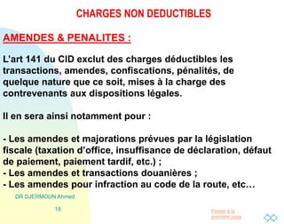 Passer à la
première page
CHARGES NON DEDUCTIBLES
DR DJERMOUN Ahmed
18
AMENDES & PENALITES :
L’art 141 du CID exclut des charges déductibles les
transactions, amendes, confiscations, pénalités, de
quelque nature que ce soit, mises à la charge des
contrevenants aux dispositions légales.
Il en sera ainsi notamment pour :
- Les amendes et majorations prévues par la législation
fiscale (taxation d’office, insuffisance de déclaration, défaut
de paiement, paiement tardif, etc.) ;
- Les amendes et transactions douanières ;
- Les amendes pour infraction au code de la route, etc…
 