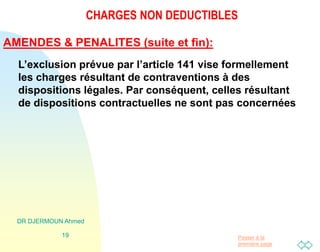 Passer à la
première page
CHARGES NON DEDUCTIBLES
DR DJERMOUN Ahmed
19
AMENDES & PENALITES (suite et fin):
L’exclusion prévue par l’article 141 vise formellement
les charges résultant de contraventions à des
dispositions légales. Par conséquent, celles résultant
de dispositions contractuelles ne sont pas concernées
 