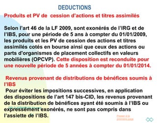 Passer à la
première page
DEDUCTIONS
DR DJERMOUN Ahmed
24
Produits et PV de cession d’actions et titres assimilés
Selon l’art 46 de la LF 2009, sont exonérés de l’IRG et de
l’IBS, pour une période de 5 ans à compter du 01/01/2009,
les produits et les PV de cession des actions et titres
assimilés cotés en bourse ainsi que ceux des actions ou
parts d'organismes de placement collectifs en valeurs
mobilières (OPCVP). Cette disposition est reconduite pour
une nouvelle période de 5 années à compter du 01/01/2014.
Revenus provenant de distributions de bénéfices soumis à
l’IBS
Pour éviter les impositions successives, en application
des dispositions de l’art 147 bis-CID, les revenus provenant
de la distribution de bénéfices ayant été soumis à l’IBS ou
expressément exonérés, ne sont pas compris dans
l’assiette de l’IBS.
 