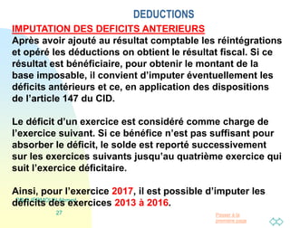 Passer à la
première page
DEDUCTIONS
DR DJERMOUN Ahmed
27
IMPUTATION DES DEFICITS ANTERIEURS
Après avoir ajouté au résultat comptable les réintégrations
et opéré les déductions on obtient le résultat fiscal. Si ce
résultat est bénéficiaire, pour obtenir le montant de la
base imposable, il convient d’imputer éventuellement les
déficits antérieurs et ce, en application des dispositions
de l’article 147 du CID.
Le déficit d’un exercice est considéré comme charge de
l’exercice suivant. Si ce bénéfice n’est pas suffisant pour
absorber le déficit, le solde est reporté successivement
sur les exercices suivants jusqu’au quatrième exercice qui
suit l’exercice déficitaire.
Ainsi, pour l’exercice 2017, il est possible d’imputer les
déficits des exercices 2013 à 2016.
 