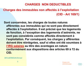 Passer à la
première page
DR DJERMOUN Ahmed
3
CHARGES NON DEDUCTIBLES
Charges des immeubles non affectés à l’exploitation
(CID - Art 169/1)
Sont concernées, les charges de toutes natures
afférentes aux immeubles qui ne sont pas directement
affectés à l'exploitation. Il est précisé que les logements
de fonction, à l’exception des logements d’astreinte, ne
sont pas considérés comme affectés directement à
l'exploitation. Par conséquent, les charges y afférentes
doivent être réintégrées, sauf si elles ont été soumises à
l’IRG salaires au titre des avantages en nature
conformément aux dispositions des articles 69 à 72 du
CID.
 