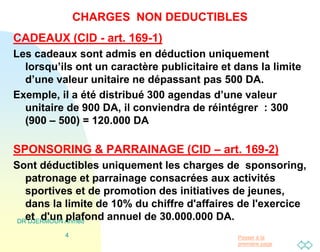 Passer à la
première page
DR DJERMOUN Ahmed
4
CHARGES NON DEDUCTIBLES
CADEAUX (CID - art. 169-1)
Les cadeaux sont admis en déduction uniquement
lorsqu’ils ont un caractère publicitaire et dans la limite
d’une valeur unitaire ne dépassant pas 500 DA.
Exemple, il a été distribué 300 agendas d’une valeur
unitaire de 900 DA, il conviendra de réintégrer : 300
(900 – 500) = 120.000 DA
SPONSORING & PARRAINAGE (CID – art. 169-2)
Sont déductibles uniquement les charges de sponsoring,
patronage et parrainage consacrées aux activités
sportives et de promotion des initiatives de jeunes,
dans la limite de 10% du chiffre d'affaires de l'exercice
et d'un plafond annuel de 30.000.000 DA.
 