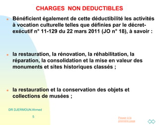 Passer à la
première page
DR DJERMOUN Ahmed
5
CHARGES NON DEDUCTIBLES
 Bénéficient également de cette déductibilité les activités
à vocation culturelle telles que définies par le décret-
exécutif n° 11-129 du 22 mars 2011 (JO n° 18), à savoir :
 la restauration, la rénovation, la réhabilitation, la
réparation, la consolidation et la mise en valeur des
monuments et sites historiques classés ;
 la restauration et la conservation des objets et
collections de musées ;
 