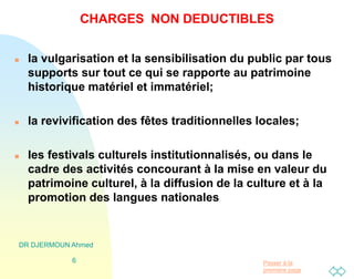 Passer à la
première page
DR DJERMOUN Ahmed
6
CHARGES NON DEDUCTIBLES
 la vulgarisation et la sensibilisation du public par tous
supports sur tout ce qui se rapporte au patrimoine
historique matériel et immatériel;
 la revivification des fêtes traditionnelles locales;
 les festivals culturels institutionnalisés, ou dans le
cadre des activités concourant à la mise en valeur du
patrimoine culturel, à la diffusion de la culture et à la
promotion des langues nationales
 