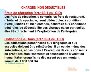 Passer à la
première page
CHARGES NON DEDUCTIBLES
DR DJERMOUN Ahmed
7
Frais de réception (art.169-1 du CID)
Les frais de réception, y compris les frais de restaurant,
d’hôtel et de spectacle, sont déductibles à condition
d’être justifiés et, bien entendu, satisfaire aux conditions
générales de déductibilité des charges et, en particulier,
être liés directement à l'exploitation de l'entreprise.
Cotisations & Dons (art.169-1 du CID)
Les cotisations personnelles aux dirigeants et aux
associés doivent être réintégrées. Il en est de même des
subventions, et des dons à l’exception de ceux consentis
au profit des établissements et associations à vocation
humanitaire lorsqu'ils ne dépassent pas un montant
annuel de 1.000.000 DA.
 
