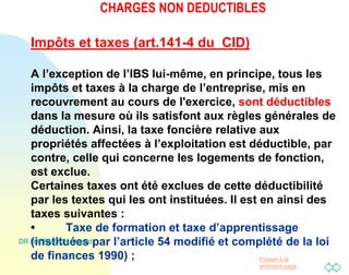 Passer à la
première page
CHARGES NON DEDUCTIBLES
Impôts et taxes (art.141-4 du CID)
A l’exception de l’IBS lui-même, en principe, tous les
impôts et taxes à la charge de l’entreprise, mis en
recouvrement au cours de l'exercice, sont déductibles
dans la mesure où ils satisfont aux règles générales de
déduction. Ainsi, la taxe foncière relative aux
propriétés affectées à l’exploitation est déductible, par
contre, celle qui concerne les logements de fonction,
est exclue.
Certaines taxes ont été exclues de cette déductibilité
par les textes qui les ont instituées. Il est en ainsi des
taxes suivantes :
• Taxe de formation et taxe d’apprentissage
(instituées par l’article 54 modifié et complété de la loi
de finances 1990) ;
DR DJERMOUN Ahmed
8
 