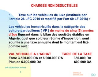 Passer à la
première page
CHARGES NON DEDUCTIBLES
• Taxe sur les véhicules de luxe (instituée par
l’article 26 LFC 2010 et modifié par l’art 60 LF 2018) :
Les véhicules immatriculés dans la catégorie des
voiture particulières ( VP ) de moins de cinq (5) années
d’âge figurant dans le bilan des sociétés établies en
Algérie, quel que soit leur régime d’imposition, sont
soumis à une taxe annuelle dont le montant est fixé
comme suit :
VAL VEHICULE A L’ACHAT TARIF DE LA TAXE
Entre 3.500.000 DA et 6.000.000 DA 350.000 DA
Plus de 6.000.000 DA 600.000 DA
DR DJERMOUN Ahmed
9
 