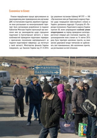 6
Планом передбачався процес врегулювання на
законодавчому рівні правовідносин між органами
ДФС та платниками податків, виробничі підрозді-
ли яких розташовані на неконтрольованій тери-
торії. Було заплановане розроблення та подання
Кабінетові Міністрів України пропозицій про вне-
сення змін до законодавства щодо спрощення
податкової та бухгалтерської звітності, а також
особливостей проведення податкових перевірок
з одночасним посиленням відповідальності за
подання недостовірної інформації, що міститься
у такій звітності. Міністерство фінансів України
повідомило, що Законом України від 21.12.2016
(до ухвалення постанови Кабміну) №1797 — VIII
«Про внесення змін до Податкового кодексу Укра-
їни щодо покращення інвестиційного клімату в
Україні» доповнено підрозділ 10 розділу ХХ «Пе-
рехідні положення» Податкового кодексу України
пунктом 38, яким запроваджені особливі умови
оподаткування на період проведення антитеро-
ристичної операції для платників податків, міс-
цезнаходженням яких станом на 14 квітня 2014
року була територія населених пунктів, на яких
органи державної влади тимчасово не здійсню-
ють свої повноваження, або населенних пунктів,
що розташовані на лінії зіткнення.
Економіка та бізнес
 