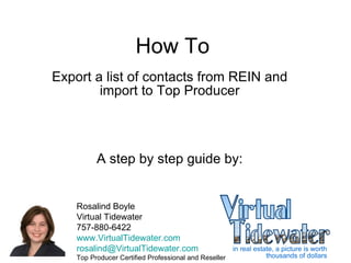 How To Export a list of contacts from REIN and import to Top Producer A step by step guide by: Rosalind Boyle Virtual Tidewater 757-880-6422 www.VirtualTidewater.com [email_address] Top Producer Certified Professional and Reseller 