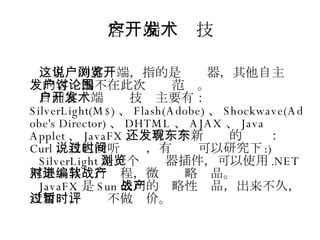 客户端开发技术 这里说的客户端，指的是浏览器，其他自主开发的客户端不在此次讨论范围。 目前客户端开发技术主要有： SilverLight(M$) 、 Flash(Adobe) 、 Shockwave(Adobe's Director) 、 DHTML 、 AJAX 、 Java Applet 、 JavaFX 。还有一个新发现的东东： Curl ，我也没听说过，有时间可以研究下 :)‏ SilverLight 是一个浏览器插件，可以使用 .NET 框架对其进行编程，微软战略产品。 JavaFX 是 Sun 公司的战略性产品，出来不久，没用过，暂时不做评价。 