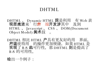 DHTML DHTML ， Dynamic HTML ，是利用现有 Web 表现层技术来进行 客户端 开发，其中涉及到 HTML 、 Javascript 、 CSS 、 DOM(Document Object Model) 相关技术。 DHTML 相比 HTML ，具有更友好的用户界面，可以使得用户的操作更加便捷，如果说 HTML 是实现了 B/S 的可行性，那么 DHTML 则是提高了 B/S 的可用性。 给出一个例子： 