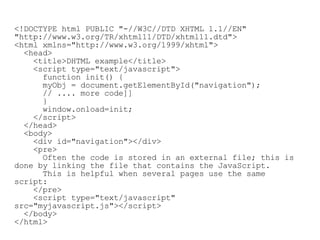 <!DOCTYPE html PUBLIC "-//W3C//DTD XHTML 1.1//EN" "http://www.w3.org/TR/xhtml11/DTD/xhtml11.dtd"> <html xmlns="http://www.w3.org/1999/xhtml"> <head> <title>DHTML example</title> <script type="text/javascript">  function init() { myObj = document.getElementById("navigation"); // .... more code]] } window.onload=init; </script> </head> <body> <div id="navigation"></div> <pre> Often the code is stored in an external file; this is done by linking the file that contains the JavaScript.  This is helpful when several pages use the same script: </pre> <script type="text/javascript" src="myjavascript.js"></script> </body> </html> 