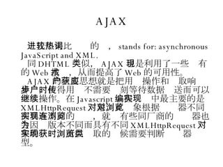 AJAX 进几年来比较热的词， stands for: asynchronous JavaScript and XML. 同 DHTML 类似， AJAX 也是利用了一些现有的 Web 技术，从而提高了 Web 的可用性。 AJAX 的主要思想就是把用户操作和获取响应异步，使得用户不需要时刻等待数据传送而可以继续操作。在 Javascript 编程实现中最主要的是 XMLHttpRequest 对象，此对象根据浏览器不同而具有不同的实现，就连有些同厂商的浏览器也会因为版本不同而具有不同 XMLHttpRequest 对象的实现，所以获取的时候需要判断浏览器类型。 