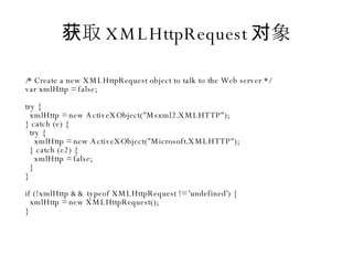 获取 XMLHttpRequest 对象 /* Create a new XMLHttpRequest object to talk to the Web server */ var xmlHttp = false; try { xmlHttp = new ActiveXObject("Msxml2.XMLHTTP"); } catch (e) { try { xmlHttp = new ActiveXObject("Microsoft.XMLHTTP"); } catch (e2) { xmlHttp = false; } } if (!xmlHttp && typeof XMLHttpRequest != 'undefined') { xmlHttp = new XMLHttpRequest(); } 