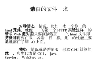 直白的文件请求 对于第一种情况，比如请求一个静态的 html 文件，就像开头的第一个 HTTP 实验，这样的请求 Web 服务器只要直接返回对应的 html 文件即可，不需要在服务器端进行计算。此时的性能主要也就落在了磁盘 I/O 上面。 第二种情况就是需要服务器端 CPU 计算的技术，典型代表是 CGI ， Java Servlet 、 WebService 。 