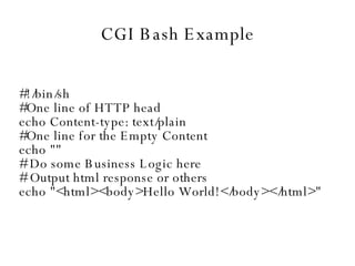 CGI Bash Example #!/bin/sh #One line of HTTP head echo Content-type: text/plain #One line for the Empty Content echo "" # Do some Business Logic here # Output html response or others echo "<html><body>Hello World!</body></html>" 