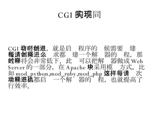 CGI 的不同实现 CGI 有个缺点，就是启动程序的时候需要创建进程，如果每个请求都创建一个解释器的进程，那么效率将会非常低下，此时可以把解释器做成 Web Server 的一部分，在 Apache 中采用模块方式，比如 mod_python,mod_ruby,mod_php 等，这样每次请求就不必都启动一个解释器的进程，也就提高了执行效率。 