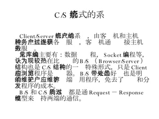 C/S 形式的系统 Client/Server 形式的系统，由客户机和主机组成，主机提供各种服务，客户机通过连接主机获取服务。 常见的主要有：数据库编程， Socket 编程等，个人认为现在比较热的 B/S （ Browser/Server ）结构也是 C/S 结构的一种特殊形式，只是 Client 端应用程序是浏览器。 B/S 带来的好处也是明显的：无须维护客户端应用程序，免去了维护和分发程序的成本。 B/S 和 C/S 的本质都是通过 Request － Response 模型来维持两端的通信。 