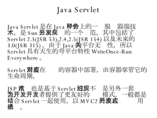 Java Servlet Java Servlet 是在 Java 平台上的一种服务器端技术，是 Sun 公司开发的一个规范，其中包括了 Servlet 2.3(JSR 53),2.4,2.5(JSR 154) 以及未来的 3.0(JSR 315) 。由于 Java 的平台无关性，所以 Servlet 具有天生的夸平台特性 WriteOnce-Run Everywhere 。 Servlet 需要在对应的容器中部署，由容器掌管它的生命周期。 JSP 技术也是基于 Servlet 的，不过是另外一套规范，为开发者提供了更友好的开发模式，一般都是结合 Servlet 一起使用，以 MVC2 的模式开发应用系统。 