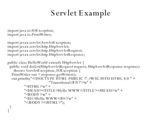 Servlet Example import java.io.IOException; import java.io.PrintWriter; import javax.servlet.ServletException; import javax.servlet.http.HttpServlet; import javax.servlet.http.HttpServletRequest; import javax.servlet.http.HttpServletResponse; public class HelloWorld extends HttpServlet { public void doGet(HttpServletRequest request, HttpServletResponse response)‏ throws ServletException, IOException { PrintWriter out = response.getWriter(); out.println("<!DOCTYPE HTML PUBLIC \"-//W3C//DTD HTML 4.0 " + "Transitional//EN\">\n" + "<HTML>\n" + "<HEAD><TITLE>Hello WWW</TITLE></HEAD>\n" + "<BODY>\n" + "<H1>Hello WWW</H1>\n" + "</BODY></HTML>"); } } 