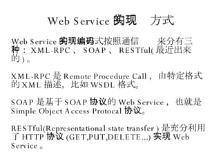 Web Service 的实现方式 Web Service 的实现方式按照通信编码来分有三种： XML-RPC 、 SOAP 、 RESTful( 最近出来的 ) 。 XML-RPC 是 Remote Procedure Call ，由特定格式的 XML 描述，比如 WSDL 格式。 SOAP 是基于 SOAP 协议的 Web Service ，也就是 Simple Object Access Protocal 协议。 RESTful(Representational state transfer ) 是充分利用了 HTTP 协议 (GET,PUT,DELETE...) 实现 Web Service 。 