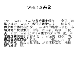 Web 2.0 杂谈 SNS ， Wiki ， Blog 这类应用都是在贯彻全民织网这个理念， Web 2.0 技术还是这些技术，但是系统体现的主体性有所改变，从以往的集中式信息发布平台转变为个人用户信息发布平台。所以对于技术人员而言， Web 2.0 和 1.0 并未有太大的变化，只是技术的使用手法有所改变，而促使这些改变的，就是全民织网这个概念。围绕这个概念，用户体验之类的技术也会由此而生，从而使得富客户端技术能够飞速发展。 
