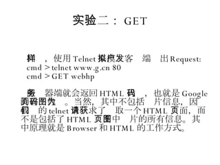 实验二： GET 同样，使用 Telnet 来模拟客户端发出 Request: cmd > telnet www.g.cn 80 cmd > GET webhp 服务器端就会返回 HTML 代码，也就是 Google 的首页代码。当然，其中不包括图片信息，因为我们的 telnet 只请求了获取一个 HTML 页面，而不是包括了 HTML 页面中图片的所有信息。其中原理就是 Browser 和 HTML 的工作方式。 
