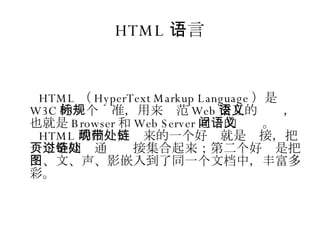 HTML 语言 HTML （ HyperText Markup Language ）是 W3C 的一个标准，用来规范 Web 交互的语义，也就是 Browser 和 Web Server 之间的语义。 HTML 的出现，带来的一个好处就是链接，把一个个网页通过链接集合起来；第二个好处是把图、文、声、影嵌入到了同一个文档中，丰富多彩。 