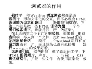 浏览器的作用 我们平时和 Web Sites 交互的时候都是通过浏览器进行图形和文字化的交互，而不必理会 HTML 语言的细节。那是因为浏览器帮我们做了“翻译”的工作。它的工作就是把这些 HTML 语句转化为一个个图形图像和文字，也就是我们所说的术语“渲染”。 在上面的第二个 HTTP 实验中，如果我们把得到的响应写入到一个文件，比如 test.html ，我们会发现如果用浏览器打开这个 test.html 后只有文字，而没有图片，而且效果也没有直接用浏览器打开 www.g.cn 的效果好看。 那是因为浏览器帮助我们做了幕后的工作：下载 HTML 中的图片、声音、视频、 Js 代码、 CSS 代码等文件，并把这些文件结合使用渲染最终效果。 