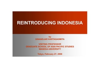 REINTRODUCING INDONESIA

                    by
          GINANDJAR KARTASASMITA

            VISITING PROFESSOR
   GRADUATE SCHOOL OF ASIA PACIFIC STUDIES
             WASEDA UNIVERSITY

            Tokyo, February 27, 2006