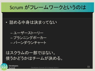 Summit
Developers
Developers Summit 2013 Kansai Action ! 
Scrum	
  がフレームワークというのは	
•  詰める中身は決まってない	
  
– ユーザーストーリー	
  
– プランニングポーカー	
  
– バーンダウンチャート	
  
はスクラムの一部ではない。	
  
使うかどうかはチームが決める。	
11	
  
 