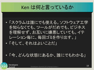 Summit
Developers
Developers Summit 2013 Kansai Action ! 
Ken	
  は何と言っているか	
•  「スクラムは誰にでも使える。ソフトウェア工学
を知らなくても、ツールがだめでも、ビジネス
を理解せず、お互いに嫌悪していても。イテ
レーション毎に、毎回ゴミを作り出す。」	
  
•  「そして、それはよいことだ」	
  
•  「今、どんな状態にあるか、誰にでもわかる」	
  
18	
  
 