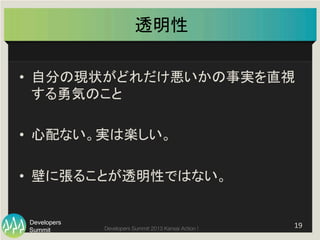 Summit
Developers
Developers Summit 2013 Kansai Action ! 
透明性	
•  自分の現状がどれだけ悪いかの事実を直視
する勇気のこと	
  
•  心配ない。実は楽しい。	
  
•  壁に張ることが透明性ではない。	
  
19	
  
 