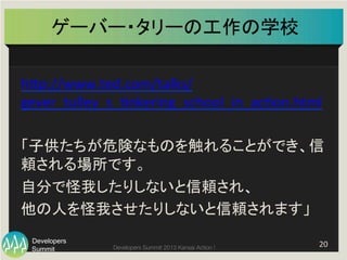 Summit
Developers
Developers Summit 2013 Kansai Action ! 
ゲーバー・タリーの工作の学校	
20	
  
hFp://www.ted.com/talks/
gever_tulley_s_0nkering_school_in_ac0on.html	
  
	
  
「子供たちが危険なものを触れることができ、信
頼される場所です。	
  
自分で怪我したりしないと信頼され、	
  
他の人を怪我させたりしないと信頼されます」	
  
 