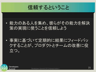 Summit
Developers
Developers Summit 2013 Kansai Action ! 
信頼するということ	
•  能力のある人を集め、彼らがその能力を解決
策の実現に使うことを信頼しよう	
  
•  事実に基づいて定期的に結果にフィードバッ
クすることが、プロダクトとチームの改善に役
立つ。	
  
21	
  
 