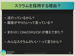 Summit
Developers
Developers Summit 2013 Kansai Action ! 
スクラムを採用する理由？	
•  流行っているから？	
  
•  顧客がやりたいって言っている？	
  
•  まわりに	
  CSM/CSPO/CSP	
  が増えてきた？	
  
•  みんなスクラムがいい！って言うから？	
  
24	
  
 
