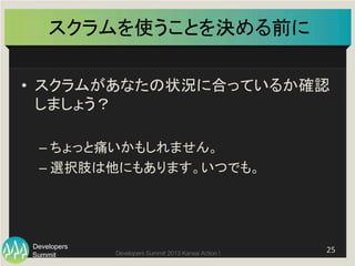 Summit
Developers
Developers Summit 2013 Kansai Action ! 
スクラムを使うことを決める前に	
•  スクラムがあなたの状況に合っているか確認
しましょう？	
  
– ちょっと痛いかもしれません。	
  
– 選択肢は他にもあります。いつでも。	
25	
  
 
