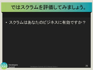 Summit
Developers
Developers Summit 2013 Kansai Action ! 
ではスクラムを評価してみましょう。	
•  スクラムはあなたのビジネスに有効ですか？	
26	
  
 