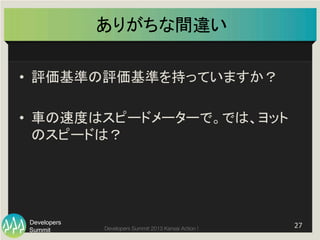 Summit
Developers
Developers Summit 2013 Kansai Action ! 
ありがちな間違い	
•  評価基準の評価基準を持っていますか？	
  
•  車の速度はスピードメーターで。では、ヨット
のスピードは？	
27	
  
 