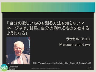 Summit
Developers
Developers Summit 2013 Kansai Action ! 
「自分の欲しいものを測る方法を知らないマ
ネージャは、結局、自分の測れるものを欲する
ようになる」	
  
ラッセル・アコフ	
  
Management	
  f-­‐Laws	
35	
  
hFp://www.f-­‐laws.com/pdf/A_LiFle_Book_of_F-­‐LawsE.pdf
	
 