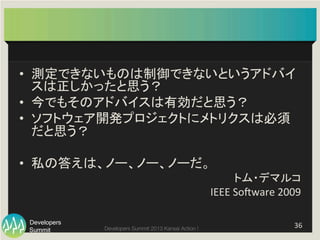 Summit
Developers
Developers Summit 2013 Kansai Action ! 
•  測定できないものは制御できないというアドバイ
スは正しかったと思う？	
  
•  今でもそのアドバイスは有効だと思う？	
  
•  ソフトウェア開発プロジェクトにメトリクスは必須
だと思う？	
  
•  私の答えは、ノー、ノー、ノーだ。	
  
トム・デマルコ	
  	
  
IEEE	
  Sogware	
  2009	
36	
  
 